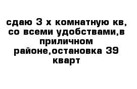 сдаю 3-х комнатную кв, со всеми удобствами,в приличном районе,остановка 39 кварт